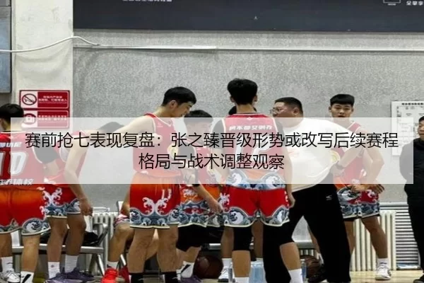 赛前抢七表现复盘：张之臻晋级形势或改写后续赛程格局与战术调整观察